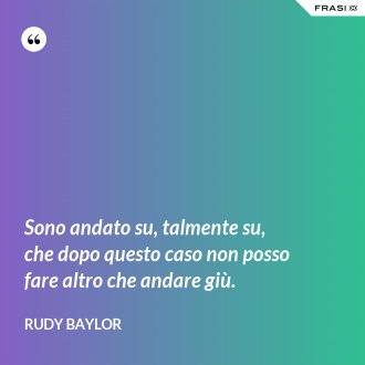 Sono andato su, talmente su, che dopo questo caso non posso fare altro che andare giù. - Rudy Baylor