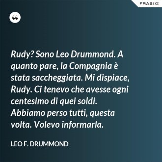 Rudy? Sono Leo Drummond. A quanto pare, la Compagnia è stata saccheggiata. Mi dispiace, Rudy. Ci tenevo che avesse ogni centesimo di quei soldi. Abbiamo perso tutti, questa volta. Volevo informarla. - Leo F. Drummond