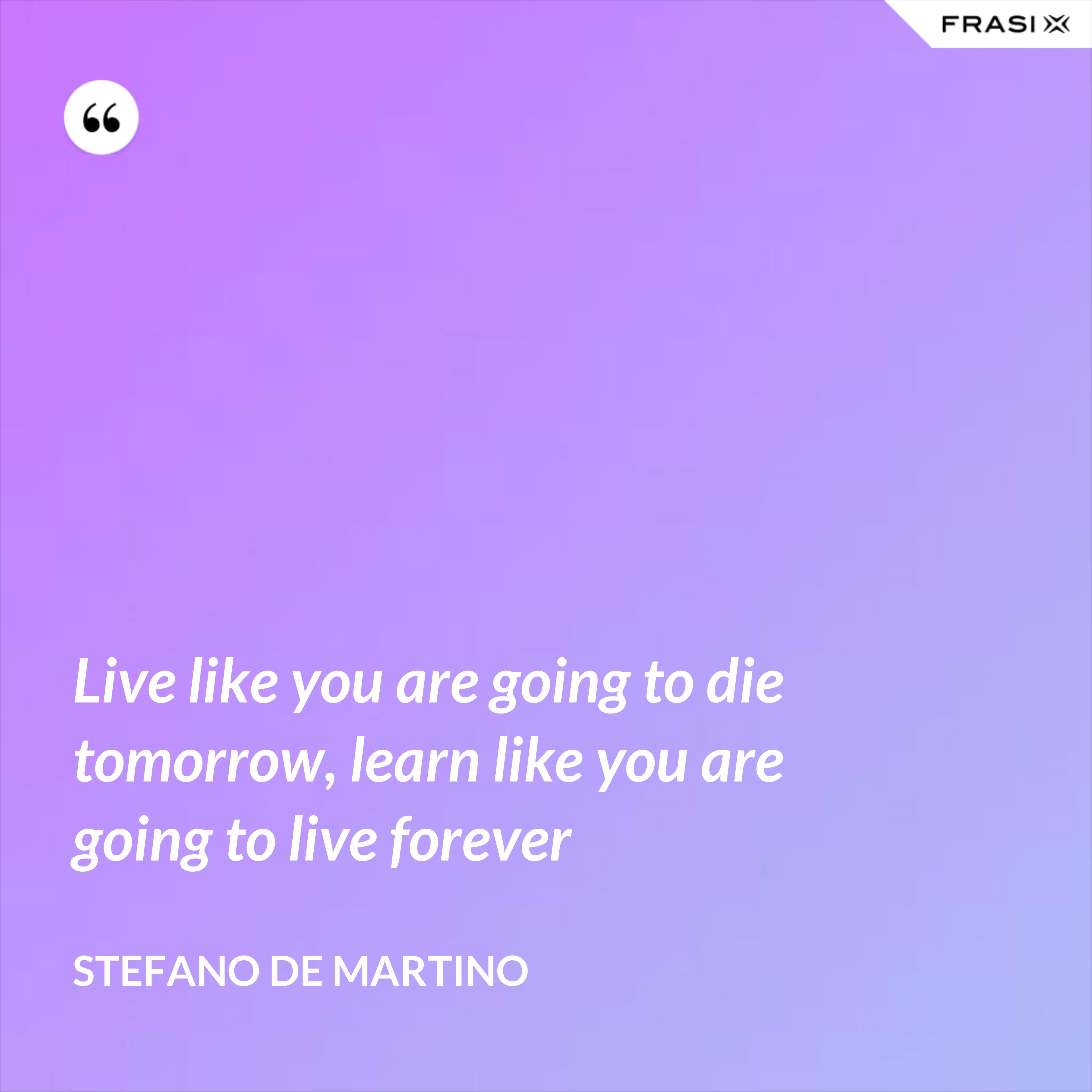 Live like you are going to die tomorrow, learn like you are going to live forever - Stefano De Martino