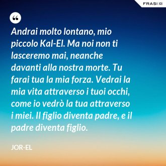 Andrai molto lontano, mio piccolo Kal-El. Ma noi non ti lasceremo mai, neanche davanti alla nostra morte. Tu farai tua la mia forza. Vedrai la mia vita attraverso i tuoi occhi, come io vedrò la tua attraverso i miei. Il figlio diventa padre, e il padre diventa figlio. - Jor-El