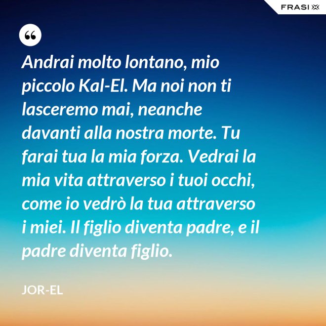 Andrai molto lontano, mio piccolo Kal-El. Ma noi non ti lasceremo mai, neanche davanti alla nostra morte. Tu farai tua la mia forza. Vedrai la mia vita attraverso i tuoi occhi, come io vedrò la tua attraverso i miei. Il figlio diventa padre, e il padre diventa figlio. - Jor-El