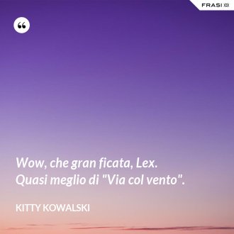 Wow, che gran ficata, Lex. Quasi meglio di "Via col vento". - Kitty Kowalski