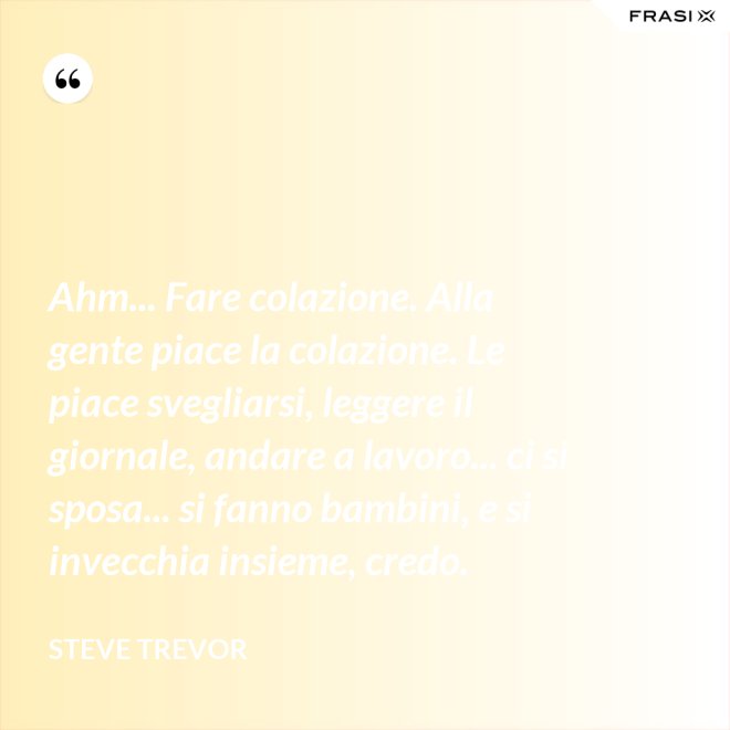 Ahm... Fare colazione. Alla gente piace la colazione. Le piace svegliarsi, leggere il giornale, andare a lavoro... ci si sposa... si fanno bambini, e si invecchia insieme, credo. - Steve Trevor