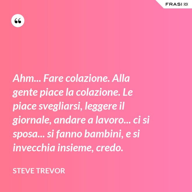 Ahm... Fare colazione. Alla gente piace la colazione. Le piace svegliarsi, leggere il giornale, andare a lavoro... ci si sposa... si fanno bambini, e si invecchia insieme, credo. - Steve Trevor
