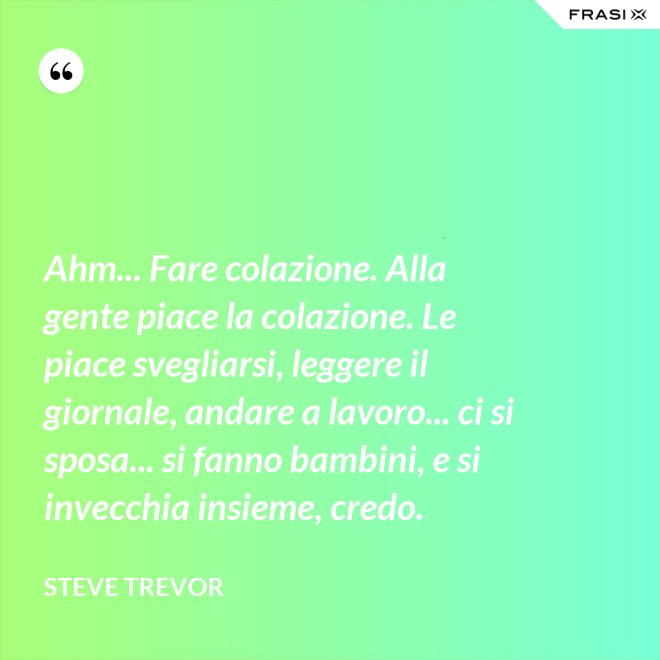 Ahm... Fare colazione. Alla gente piace la colazione. Le piace svegliarsi, leggere il giornale, andare a lavoro... ci si sposa... si fanno bambini, e si invecchia insieme, credo. - Steve Trevor