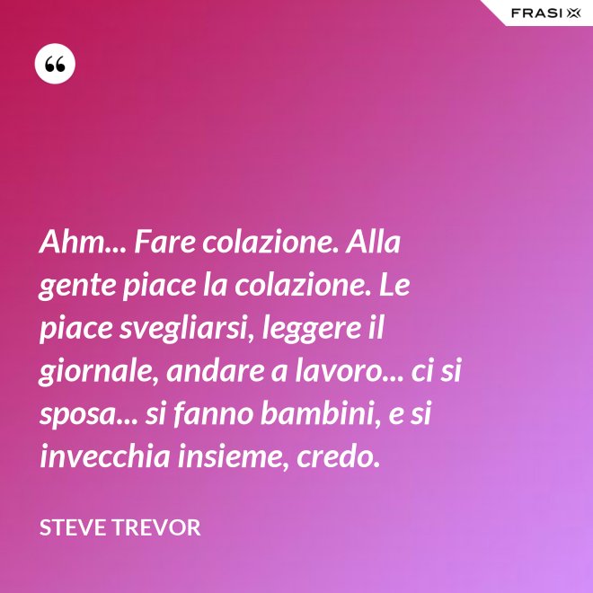 Ahm... Fare colazione. Alla gente piace la colazione. Le piace svegliarsi, leggere il giornale, andare a lavoro... ci si sposa... si fanno bambini, e si invecchia insieme, credo. - Steve Trevor