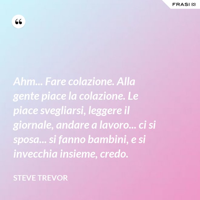 Ahm... Fare colazione. Alla gente piace la colazione. Le piace svegliarsi, leggere il giornale, andare a lavoro... ci si sposa... si fanno bambini, e si invecchia insieme, credo. - Steve Trevor