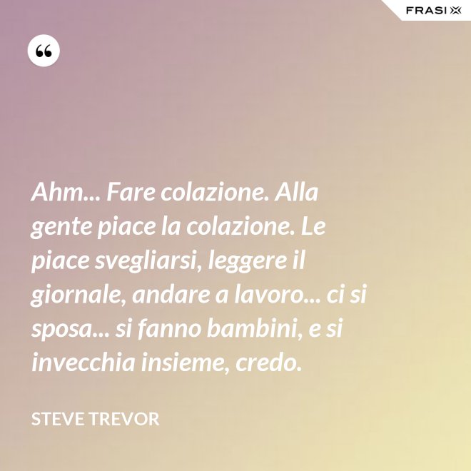 Ahm... Fare colazione. Alla gente piace la colazione. Le piace svegliarsi, leggere il giornale, andare a lavoro... ci si sposa... si fanno bambini, e si invecchia insieme, credo. - Steve Trevor