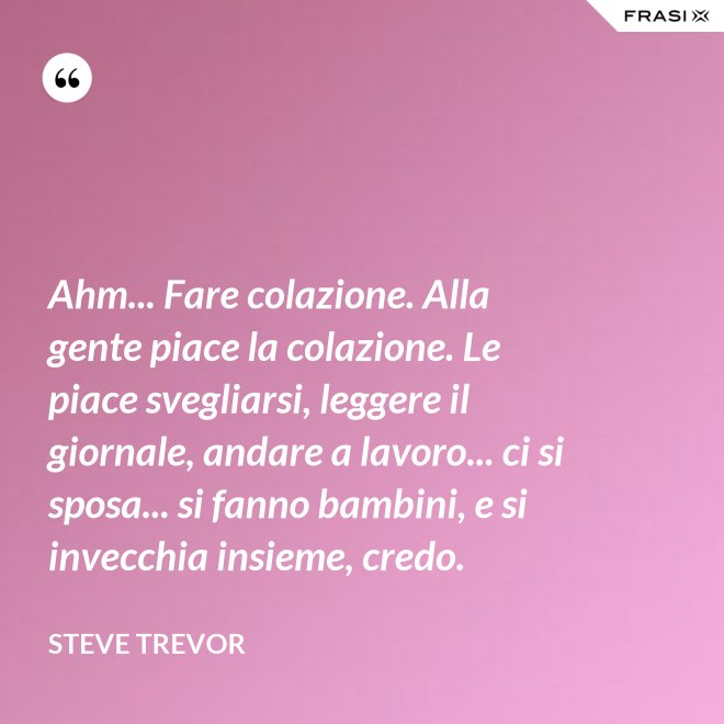 Ahm... Fare colazione. Alla gente piace la colazione. Le piace svegliarsi, leggere il giornale, andare a lavoro... ci si sposa... si fanno bambini, e si invecchia insieme, credo. - Steve Trevor