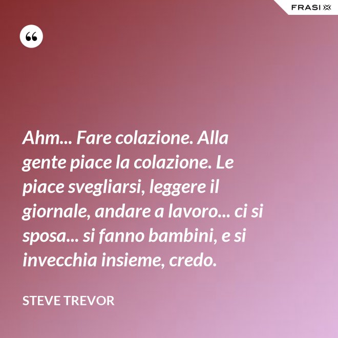 Ahm... Fare colazione. Alla gente piace la colazione. Le piace svegliarsi, leggere il giornale, andare a lavoro... ci si sposa... si fanno bambini, e si invecchia insieme, credo. - Steve Trevor