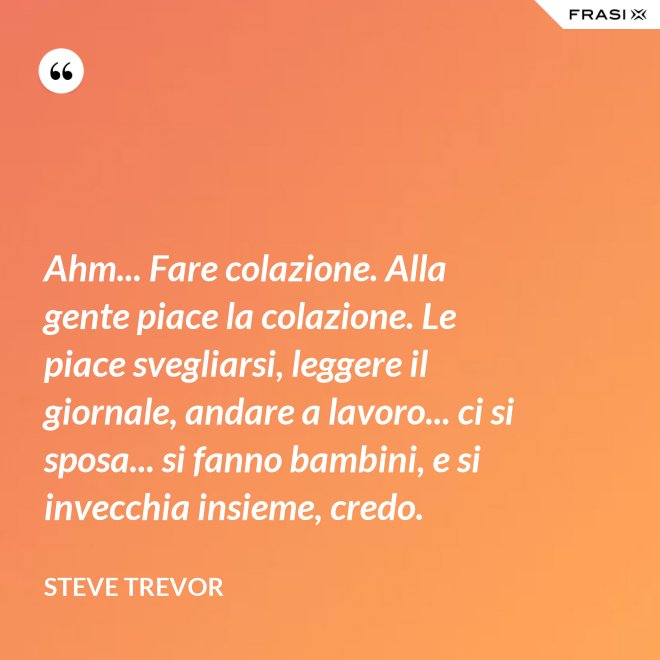 Ahm... Fare colazione. Alla gente piace la colazione. Le piace svegliarsi, leggere il giornale, andare a lavoro... ci si sposa... si fanno bambini, e si invecchia insieme, credo. - Steve Trevor
