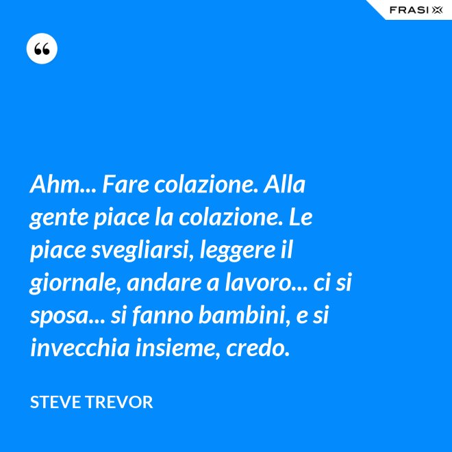 Ahm... Fare colazione. Alla gente piace la colazione. Le piace svegliarsi, leggere il giornale, andare a lavoro... ci si sposa... si fanno bambini, e si invecchia insieme, credo. - Steve Trevor