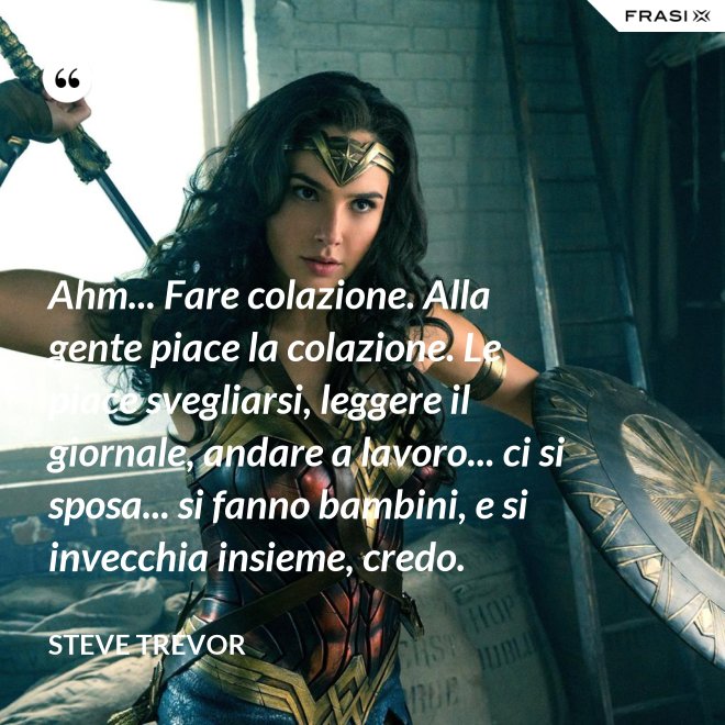 Ahm... Fare colazione. Alla gente piace la colazione. Le piace svegliarsi, leggere il giornale, andare a lavoro... ci si sposa... si fanno bambini, e si invecchia insieme, credo. - Steve Trevor