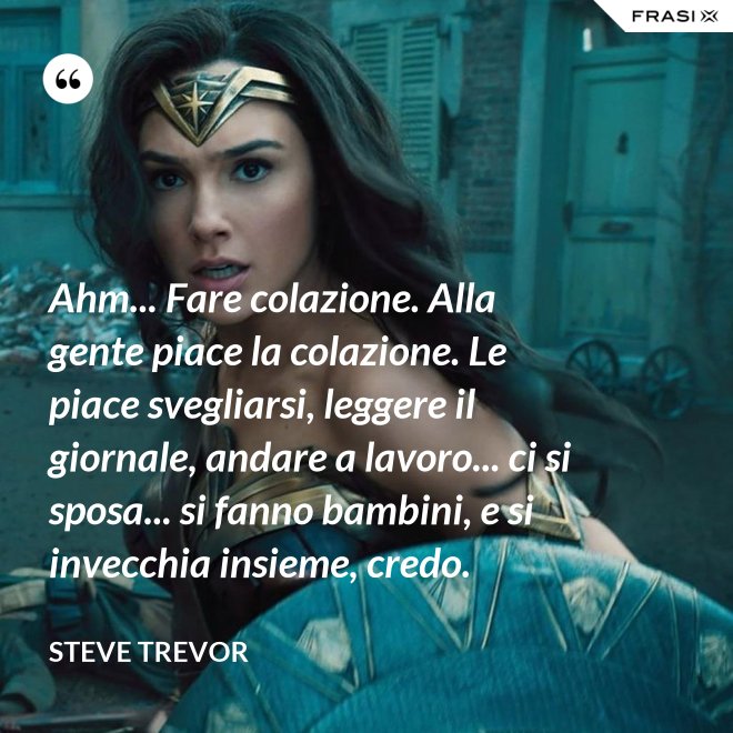 Ahm... Fare colazione. Alla gente piace la colazione. Le piace svegliarsi, leggere il giornale, andare a lavoro... ci si sposa... si fanno bambini, e si invecchia insieme, credo. - Steve Trevor