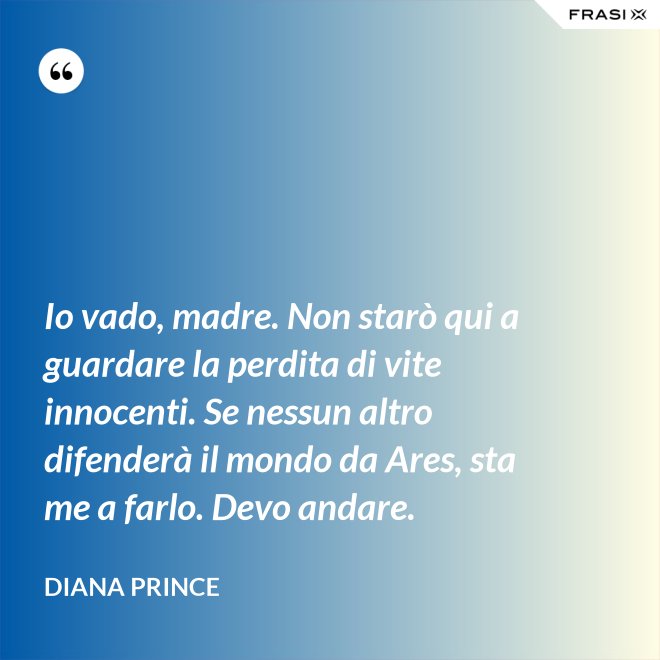 Io vado, madre. Non starò qui a guardare la perdita di vite innocenti. Se nessun altro difenderà il mondo da Ares, sta me a farlo. Devo andare. - Diana Prince