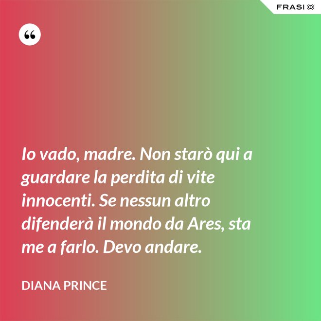 Io vado, madre. Non starò qui a guardare la perdita di vite innocenti. Se nessun altro difenderà il mondo da Ares, sta me a farlo. Devo andare. - Diana Prince