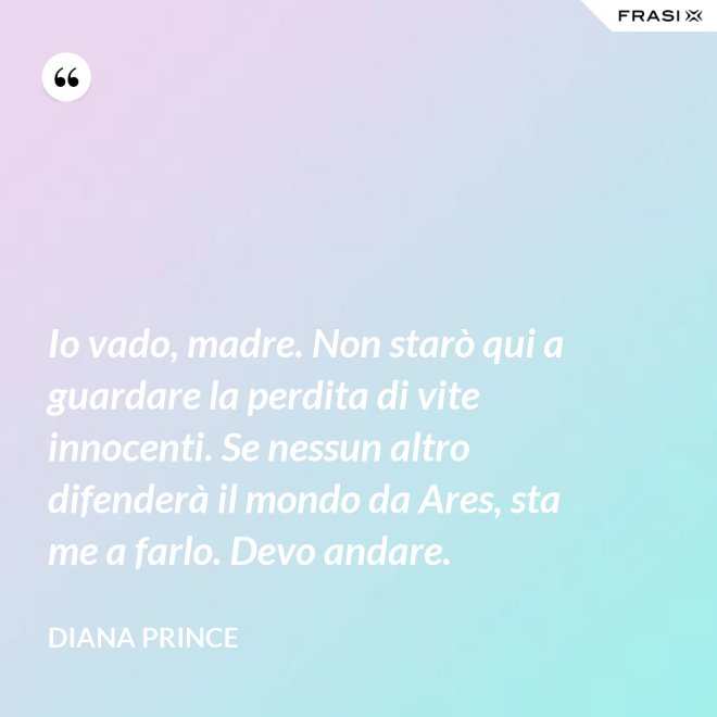 Io vado, madre. Non starò qui a guardare la perdita di vite innocenti. Se nessun altro difenderà il mondo da Ares, sta me a farlo. Devo andare. - Diana Prince