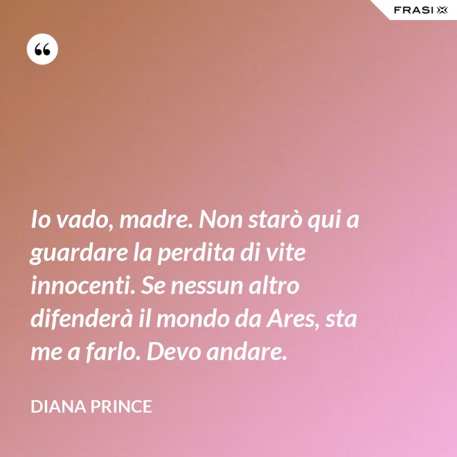 Io vado, madre. Non starò qui a guardare la perdita di vite innocenti. Se nessun altro difenderà il mondo da Ares, sta me a farlo. Devo andare. - Diana Prince