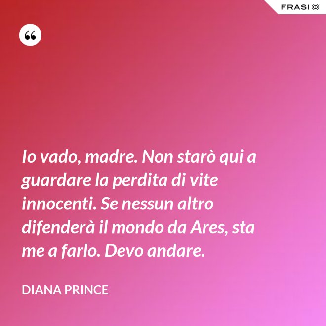 Io vado, madre. Non starò qui a guardare la perdita di vite innocenti. Se nessun altro difenderà il mondo da Ares, sta me a farlo. Devo andare. - Diana Prince