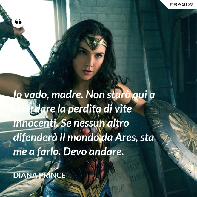 Io vado, madre. Non starò qui a guardare la perdita di vite innocenti. Se nessun altro difenderà il mondo da Ares, sta me a farlo. Devo andare. - Diana Prince