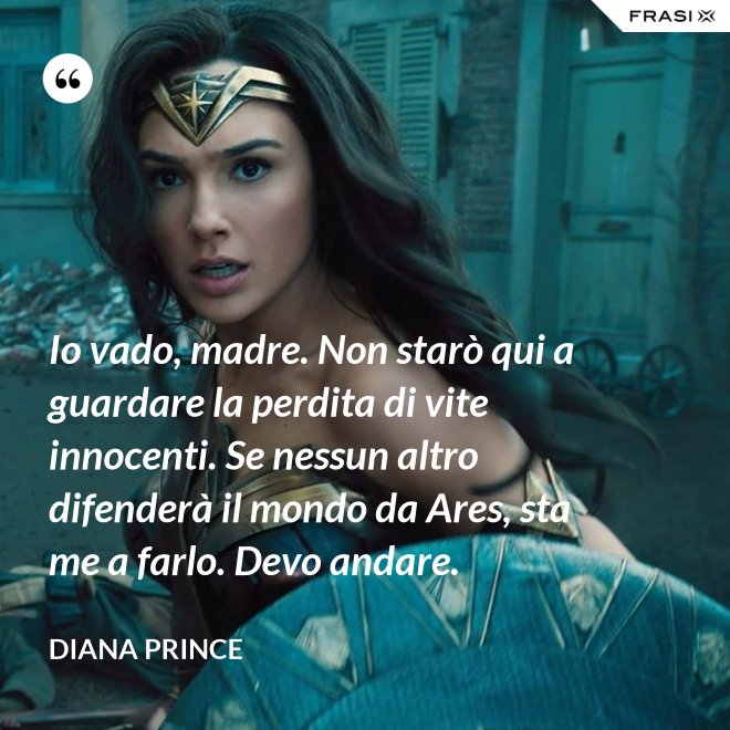 Io vado, madre. Non starò qui a guardare la perdita di vite innocenti. Se nessun altro difenderà il mondo da Ares, sta me a farlo. Devo andare. - Diana Prince