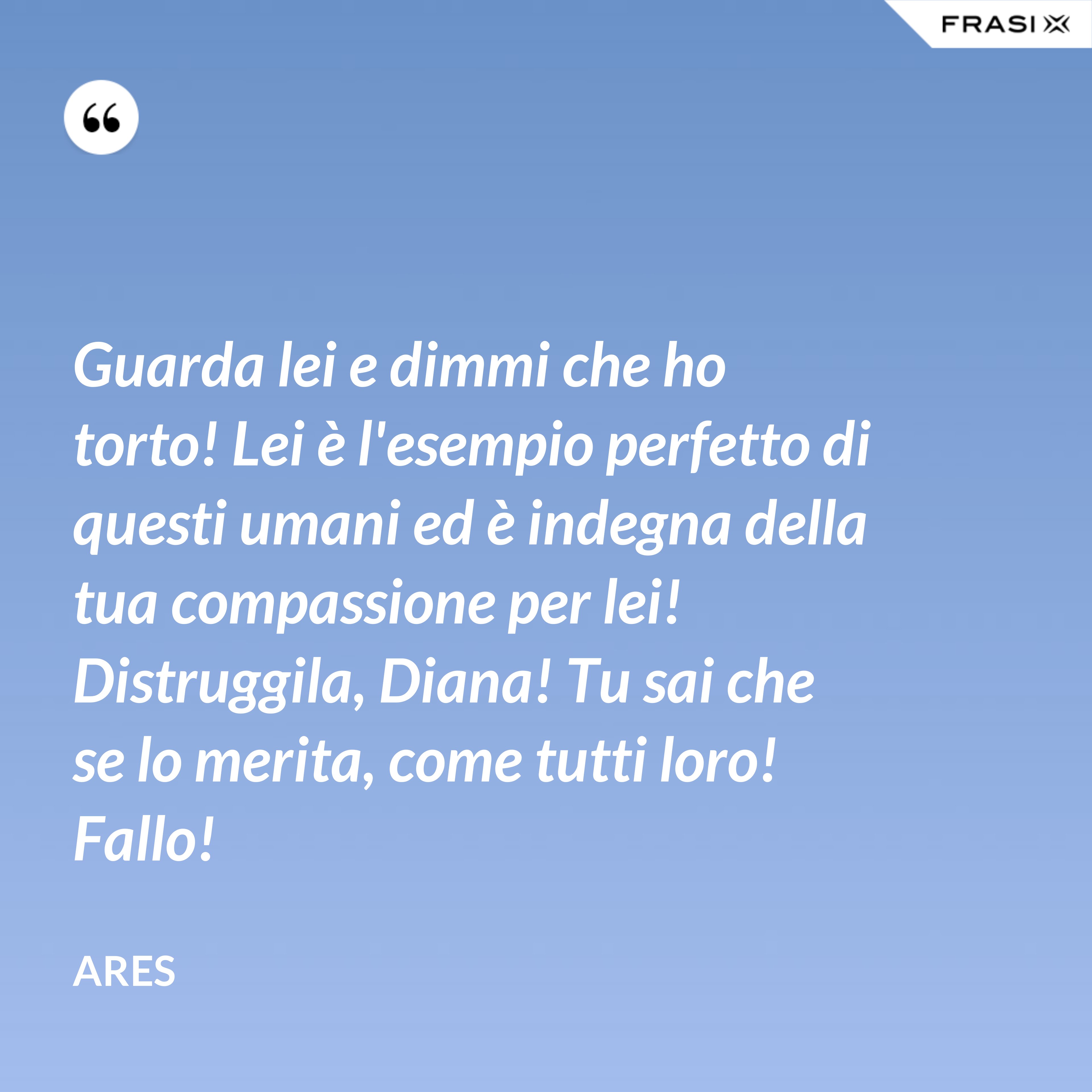 Guarda lei e dimmi che ho torto! Lei è l'esempio perfetto di questi umani ed è indegna della tua compassione per lei! Distruggila, Diana! Tu sai che se lo merita, come tutti loro! Fallo! - Ares