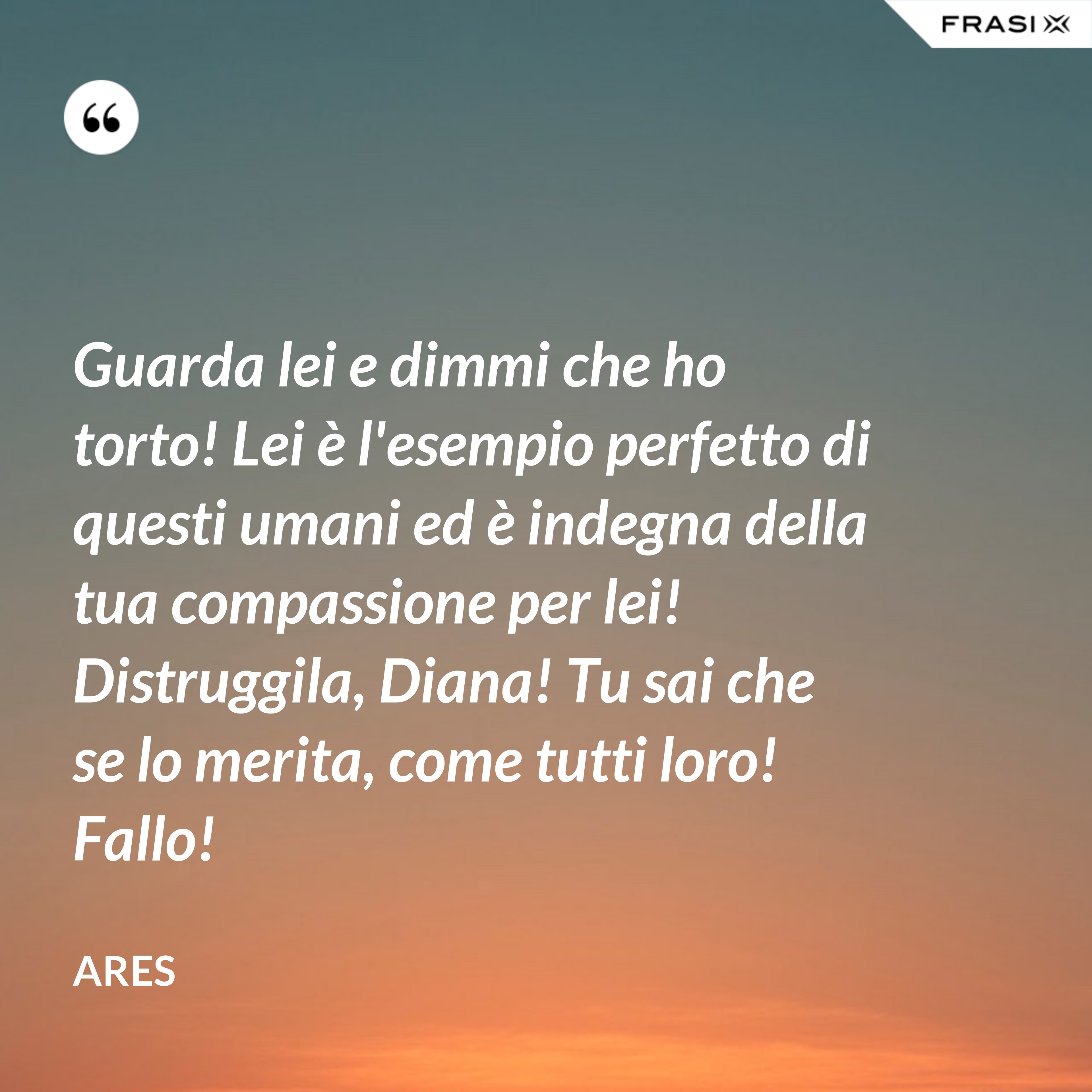 Guarda lei e dimmi che ho torto! Lei è l'esempio perfetto di questi umani ed è indegna della tua compassione per lei! Distruggila, Diana! Tu sai che se lo merita, come tutti loro! Fallo! - Ares