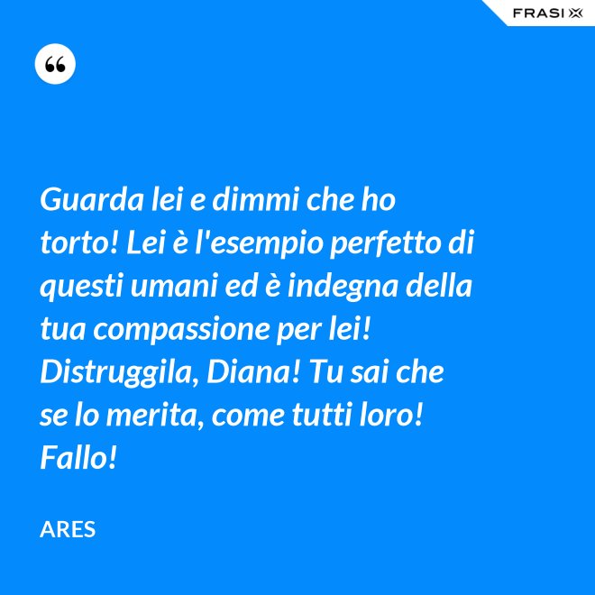 Guarda lei e dimmi che ho torto! Lei è l'esempio perfetto di questi umani ed è indegna della tua compassione per lei! Distruggila, Diana! Tu sai che se lo merita, come tutti loro! Fallo! - Ares