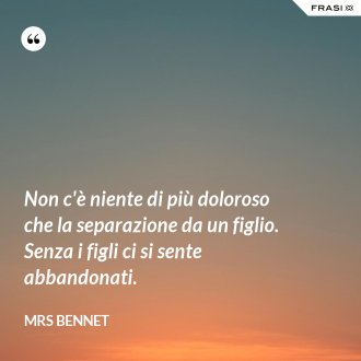 Non c'è niente di più doloroso che la separazione da un figlio. Senza i figli ci si sente abbandonati. - Mrs Bennet