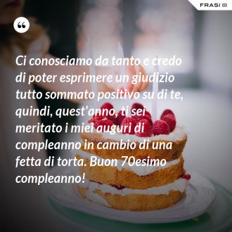 Ci conosciamo da tanto e credo di poter esprimere un giudizio tutto sommato positivo su di te, quindi, quest'anno, ti sei meritato i miei auguri di compleanno in cambio di una fetta di torta. Buon 70esimo compleanno! - Anonimo