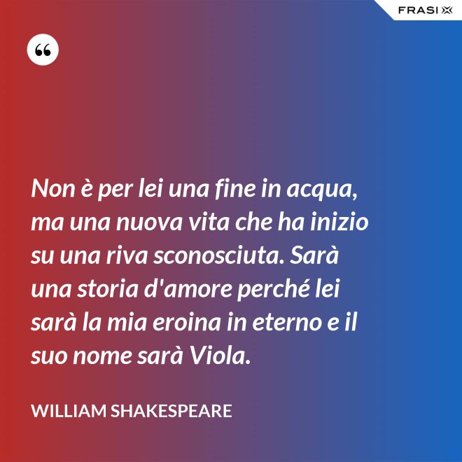 Non è per lei una fine in acqua, ma una nuova vita che ha inizio su una riva sconosciuta. Sarà una storia d'amore perché lei sarà la mia eroina in eterno e il suo nome sarà Viola. - William Shakespeare