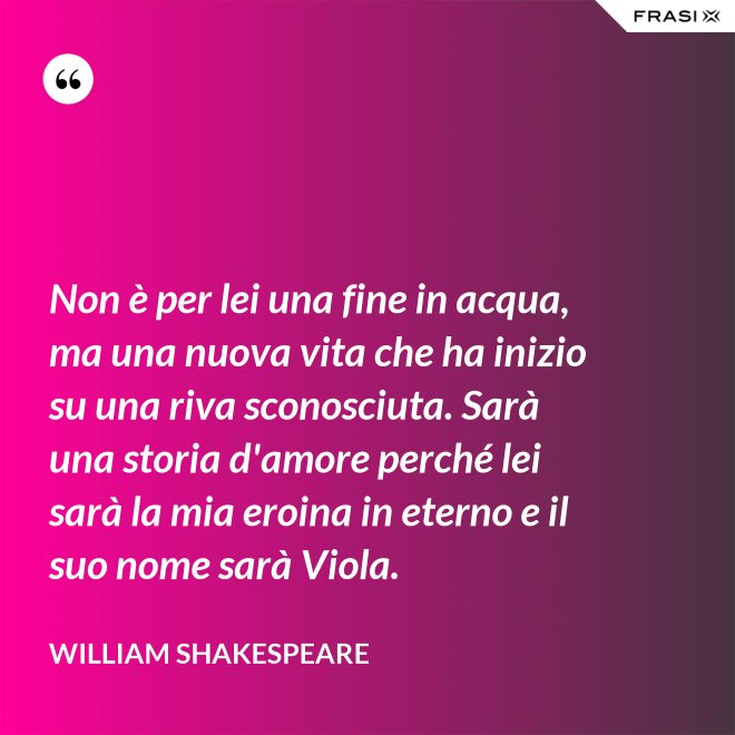 Non è per lei una fine in acqua, ma una nuova vita che ha inizio su una riva sconosciuta. Sarà una storia d'amore perché lei sarà la mia eroina in eterno e il suo nome sarà Viola. - William Shakespeare