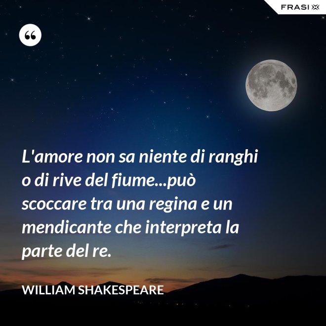 L'amore non sa niente di ranghi o di rive del fiume...può scoccare tra una regina e un mendicante che interpreta la parte del re. - William Shakespeare