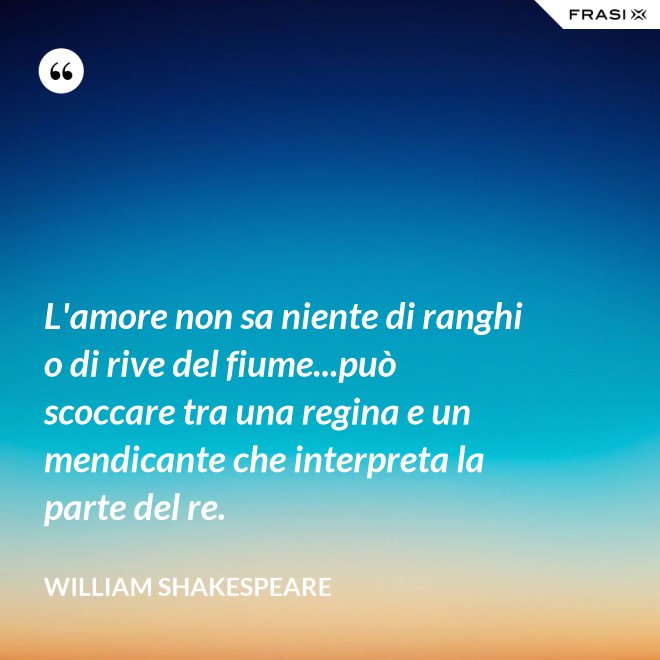 L'amore non sa niente di ranghi o di rive del fiume...può scoccare tra una regina e un mendicante che interpreta la parte del re. - William Shakespeare