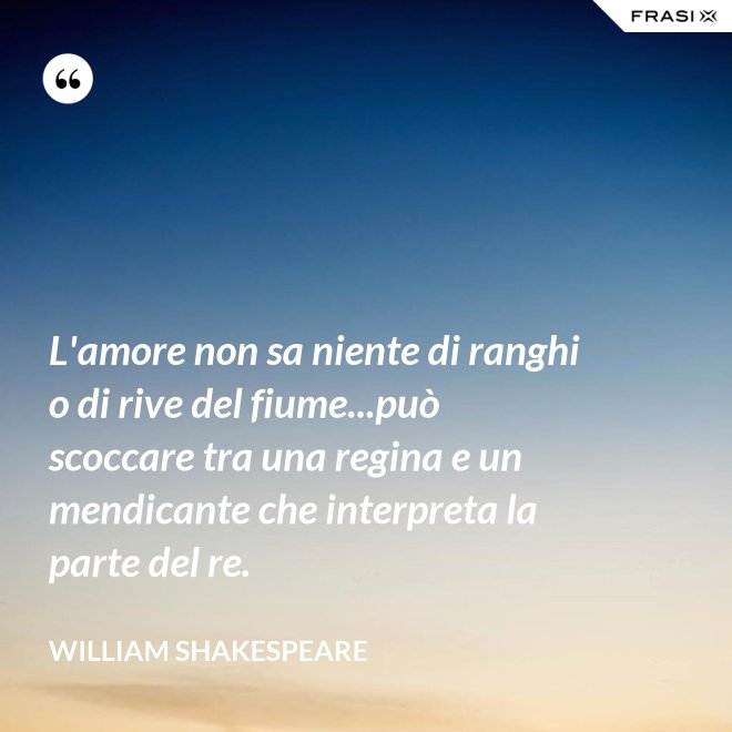 L'amore non sa niente di ranghi o di rive del fiume...può scoccare tra una regina e un mendicante che interpreta la parte del re. - William Shakespeare