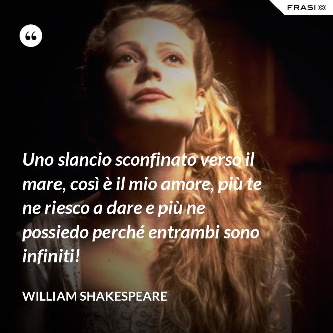 Uno slancio sconfinato verso il mare, così è il mio amore, più te ne riesco a dare e più ne possiedo perché entrambi sono infiniti! - William Shakespeare