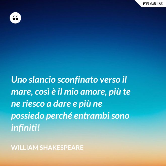 Uno slancio sconfinato verso il mare, così è il mio amore, più te ne riesco a dare e più ne possiedo perché entrambi sono infiniti! - William Shakespeare