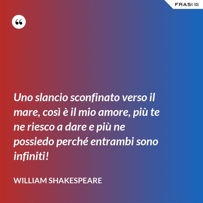 Uno slancio sconfinato verso il mare, così è il mio amore, più te ne riesco a dare e più ne possiedo perché entrambi sono infiniti! - William Shakespeare