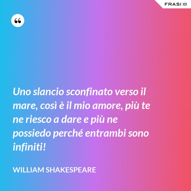 Uno slancio sconfinato verso il mare, così è il mio amore, più te ne riesco a dare e più ne possiedo perché entrambi sono infiniti! - William Shakespeare
