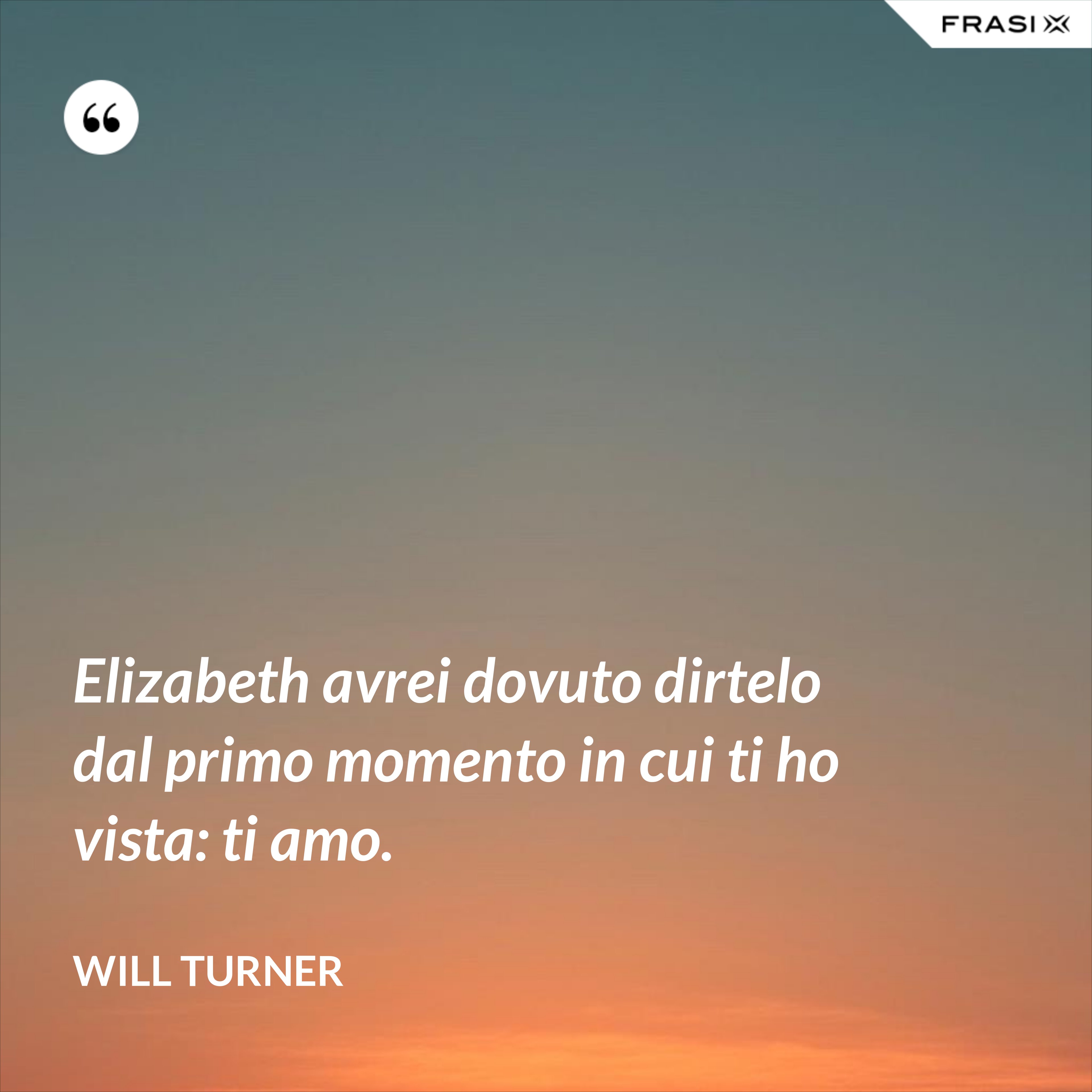 Elizabeth avrei dovuto dirtelo dal primo momento in cui ti ho vista: ti amo. - Will Turner