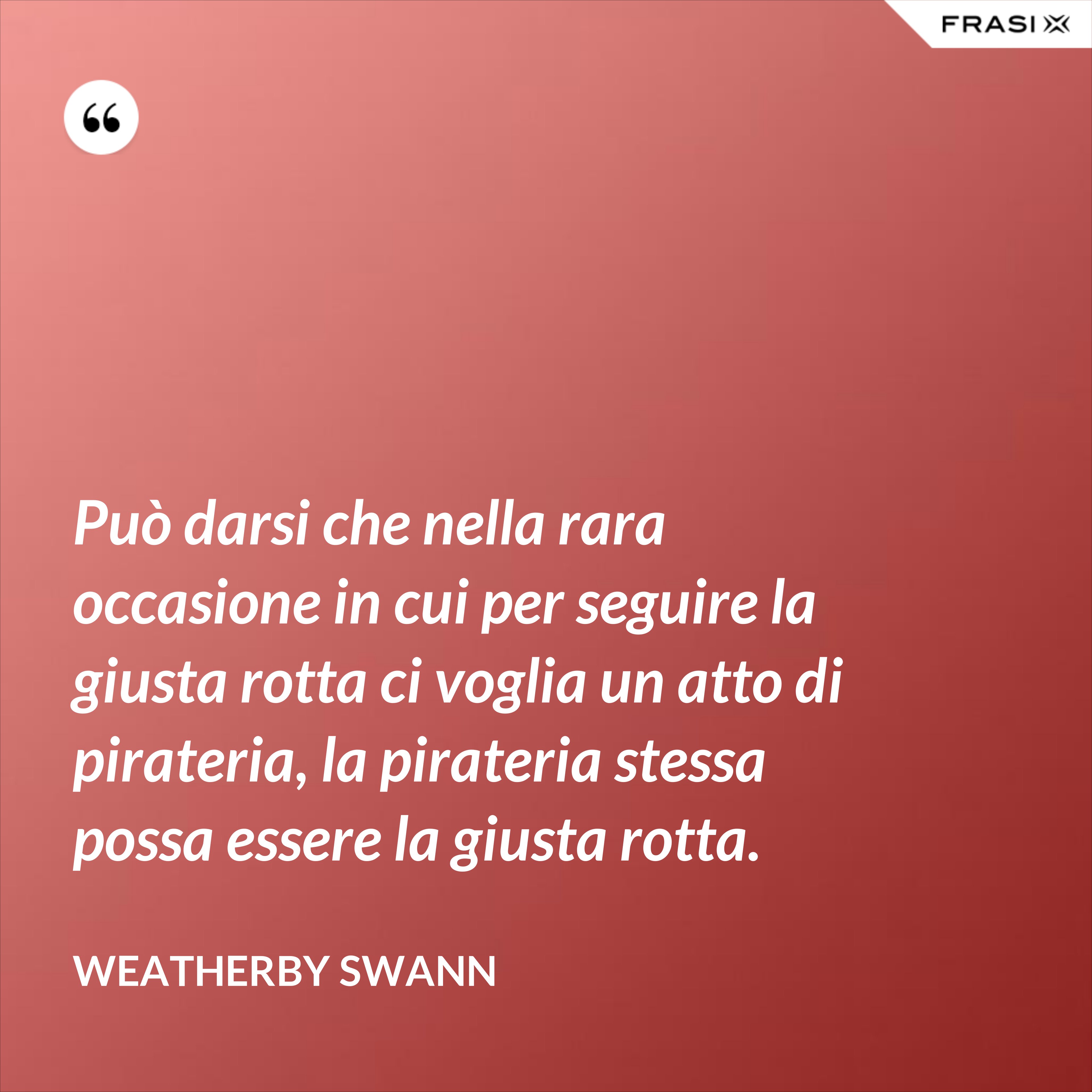 Può darsi che nella rara occasione in cui per seguire la giusta rotta ci voglia un atto di pirateria, la pirateria stessa possa essere la giusta rotta. - Weatherby Swann