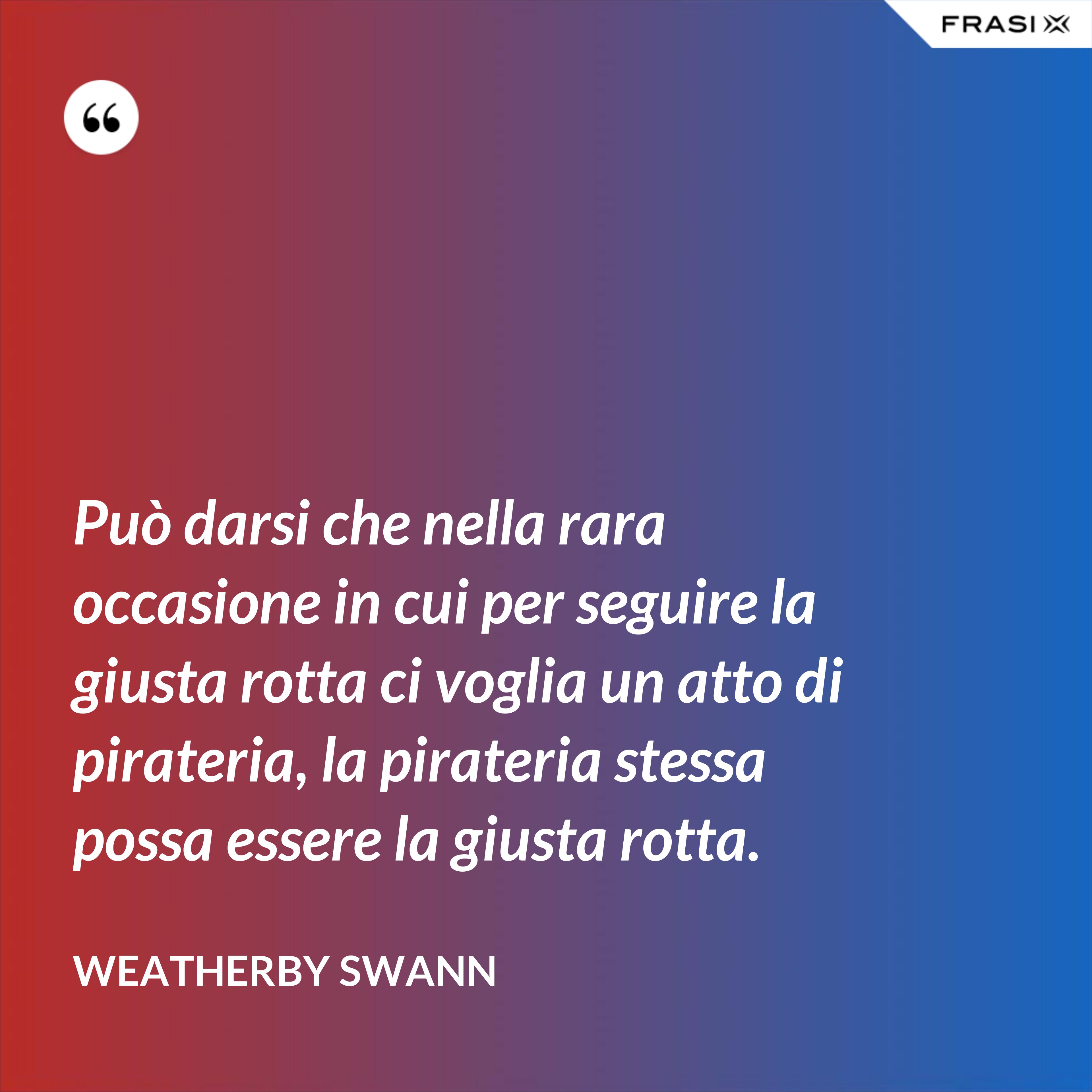Può darsi che nella rara occasione in cui per seguire la giusta rotta ci voglia un atto di pirateria, la pirateria stessa possa essere la giusta rotta. - Weatherby Swann