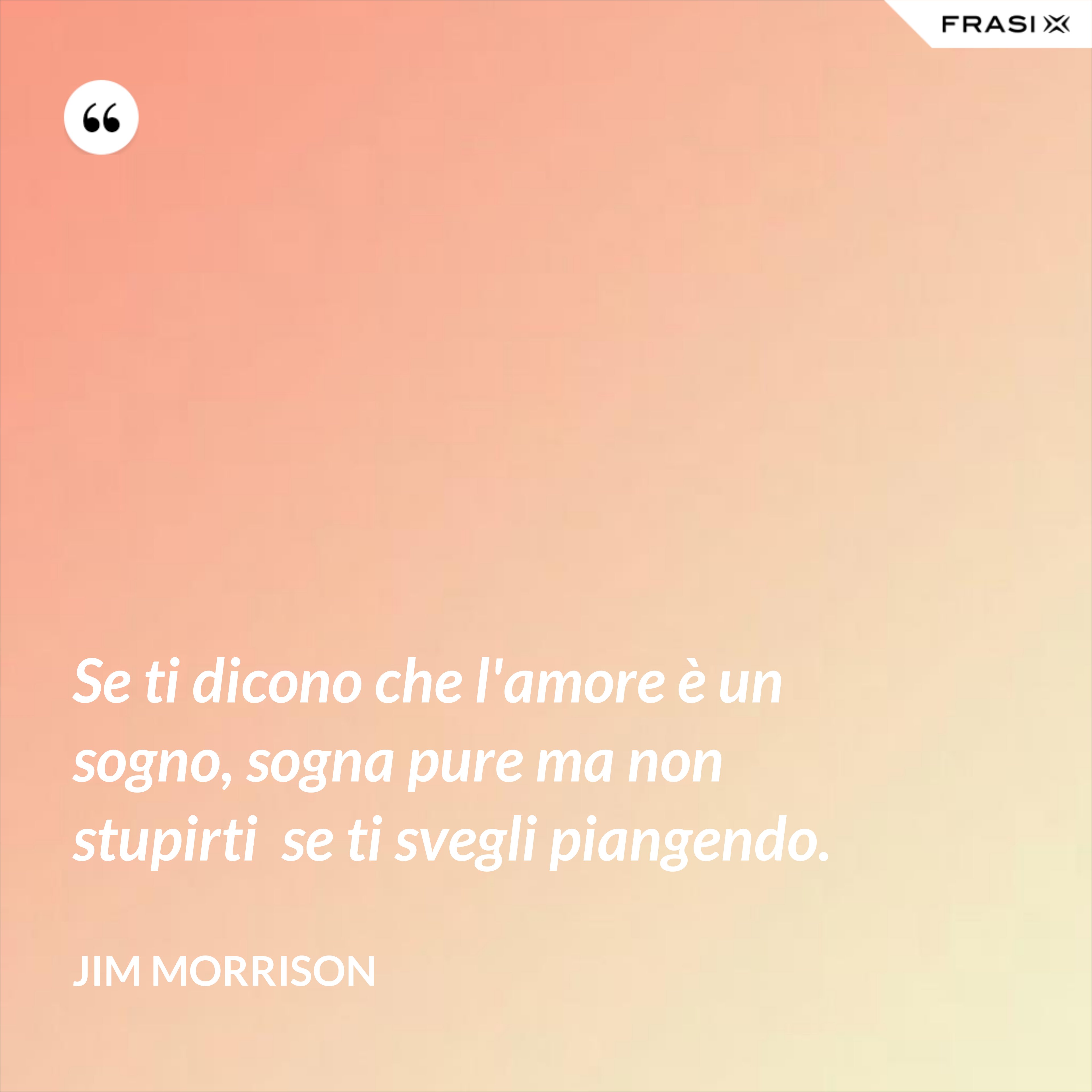 Se ti dicono che l'amore è un sogno, sogna pure ma non stupirti  se ti svegli piangendo. - Jim Morrison