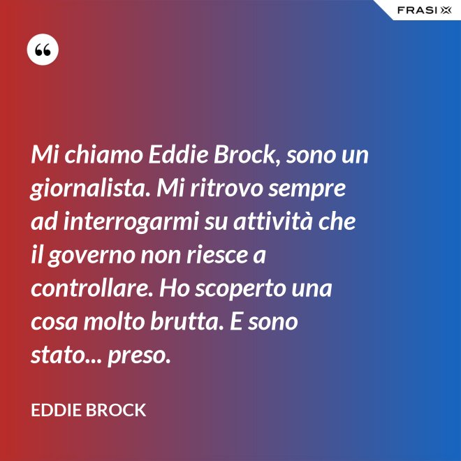 Mi chiamo Eddie Brock, sono un giornalista. Mi ritrovo sempre ad interrogarmi su attività che il governo non riesce a controllare. Ho scoperto una cosa molto brutta. E sono stato... preso. - Eddie Brock