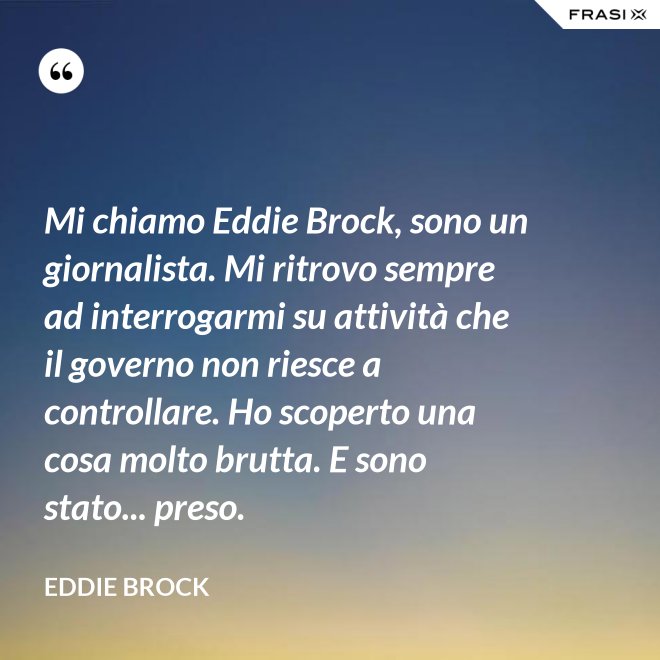 Mi chiamo Eddie Brock, sono un giornalista. Mi ritrovo sempre ad interrogarmi su attività che il governo non riesce a controllare. Ho scoperto una cosa molto brutta. E sono stato... preso. - Eddie Brock