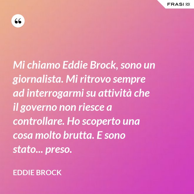 Mi chiamo Eddie Brock, sono un giornalista. Mi ritrovo sempre ad interrogarmi su attività che il governo non riesce a controllare. Ho scoperto una cosa molto brutta. E sono stato... preso. - Eddie Brock