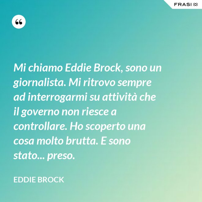 Mi chiamo Eddie Brock, sono un giornalista. Mi ritrovo sempre ad interrogarmi su attività che il governo non riesce a controllare. Ho scoperto una cosa molto brutta. E sono stato... preso. - Eddie Brock