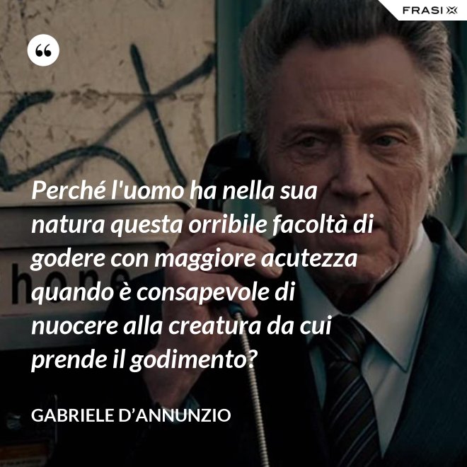 Perché l'uomo ha nella sua natura questa orribile facoltà di godere con maggiore acutezza quando è consapevole di nuocere alla creatura da cui prende il godimento? - Gabriele D’Annunzio