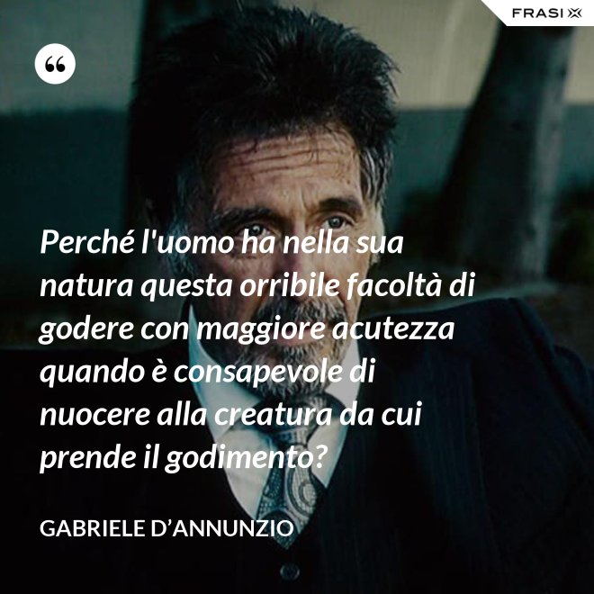 Perché l'uomo ha nella sua natura questa orribile facoltà di godere con maggiore acutezza quando è consapevole di nuocere alla creatura da cui prende il godimento? - Gabriele D’Annunzio