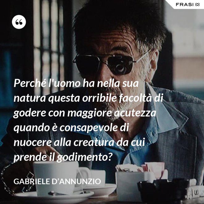 Perché l'uomo ha nella sua natura questa orribile facoltà di godere con maggiore acutezza quando è consapevole di nuocere alla creatura da cui prende il godimento? - Gabriele D’Annunzio